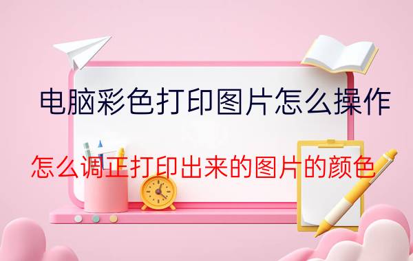 电脑彩色打印图片怎么操作 怎么调正打印出来的图片的颜色？